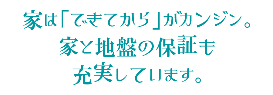 家は「できてから」がカンジン。家と地盤の保証も充実しています。